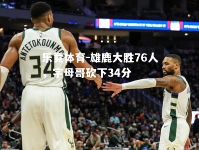 乐竟体育-雄鹿大胜76人，字母哥砍下34分