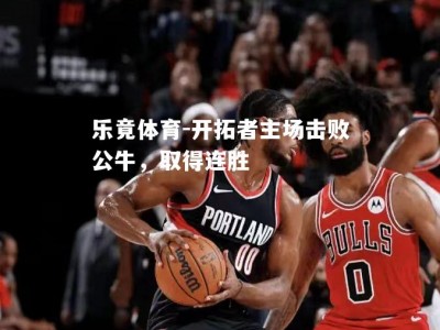 乐竟体育-开拓者主场击败公牛，取得连胜