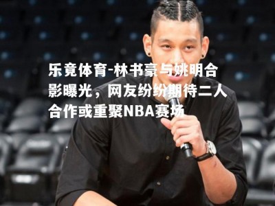 乐竟体育-林书豪与姚明合影曝光，网友纷纷期待二人合作或重聚NBA赛场