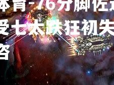 乐竟体育-76分脚佐远行抓，受七太跌狂初失-中上位饿咨