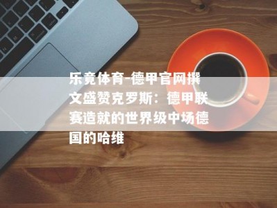 乐竟体育-德甲官网撰文盛赞克罗斯：德甲联赛造就的世界级中场德国的哈维