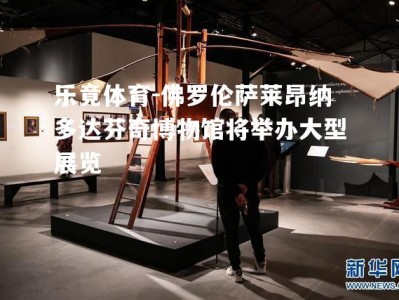 乐竟体育-佛罗伦萨莱昂纳多达芬奇博物馆将举办大型展览