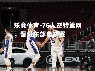 乐竟体育-76人逆转篮网，晋级东部半决赛