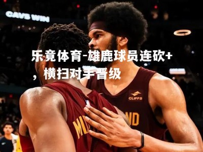 乐竟体育-雄鹿球员连砍+，横扫对手晋级