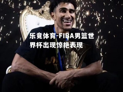 乐竟体育-FIBA男篮世界杯出现惊艳表现