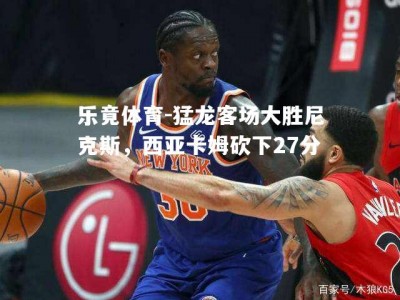 乐竟体育-猛龙客场大胜尼克斯，西亚卡姆砍下27分