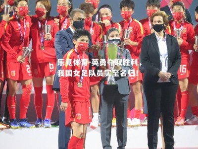 乐竟体育-英勇夺取胜利，我国女足队员实至名归！