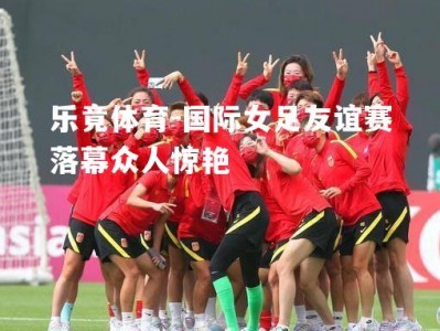 乐竟体育-国际女足友谊赛落幕众人惊艳