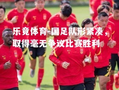 乐竟体育-国足队形紧凑，取得毫无争议比赛胜利