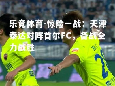 乐竟体育-惊险一战：天津泰达对阵首尔FC，备战全力战胜