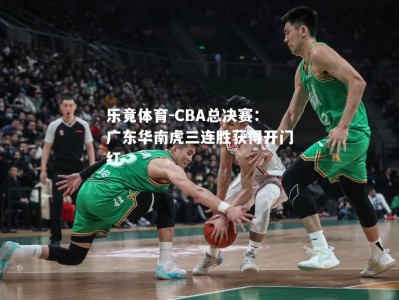 乐竟体育-CBA总决赛：广东华南虎三连胜获得开门红