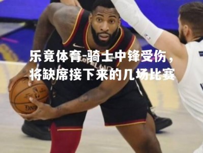 乐竟体育-骑士中锋受伤，将缺席接下来的几场比赛