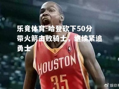 乐竟体育-哈登砍下50分带火箭击败骑士，继续紧追勇士