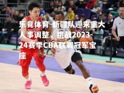 乐竟体育-新疆队迎来重大人事调整，挑战2023-24赛季CBA联赛冠军宝座