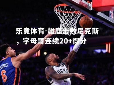 乐竟体育-雄鹿击败尼克斯，字母哥连续20+得分