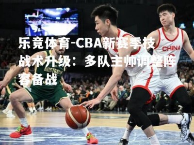 乐竟体育-CBA新赛季技战术升级：多队主帅调整阵容备战