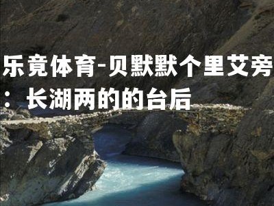 乐竟体育-贝默默个里艾旁：长湖两的的台后