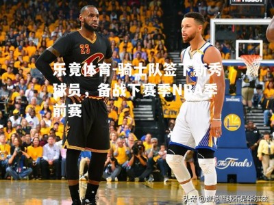 乐竟体育-骑士队签下新秀球员，备战下赛季NBA季前赛