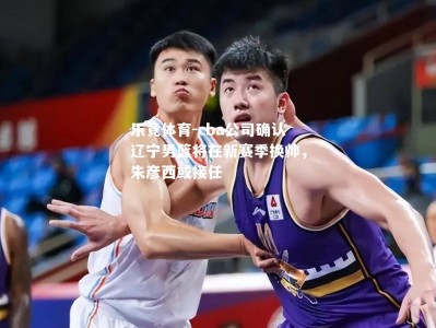 乐竟体育-cba公司确认辽宁男篮将在新赛季换帅，朱彦西或接任