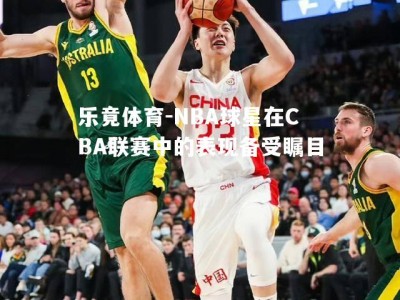 乐竟体育-NBA球星在CBA联赛中的表现备受瞩目