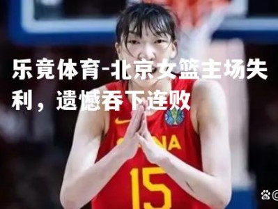 乐竟体育-北京女篮主场失利，遗憾吞下连败