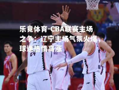 乐竟体育-CBA联赛主场之争：辽宁主场气氛火爆，球迷热情高涨