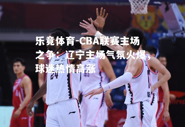 CBA联赛主场之争：辽宁主场气氛火爆，球迷热情高涨