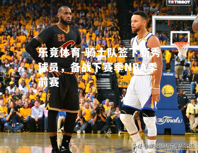 骑士队签下新秀球员，备战下赛季NBA季前赛