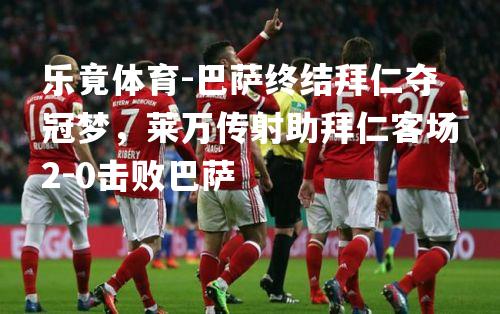 巴萨终结拜仁夺冠梦，莱万传射助拜仁客场2-0击败巴萨