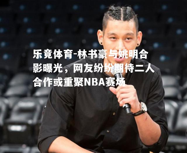 林书豪与姚明合影曝光，网友纷纷期待二人合作或重聚NBA赛场