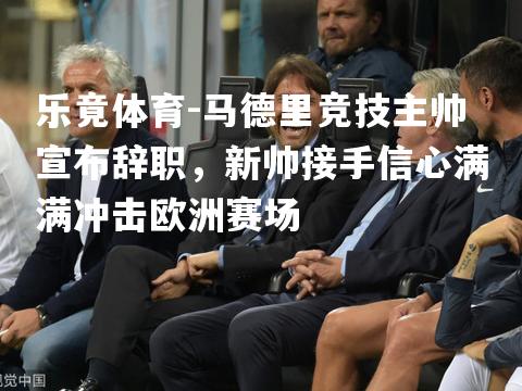 马德里竞技主帅宣布辞职，新帅接手信心满满冲击欧洲赛场