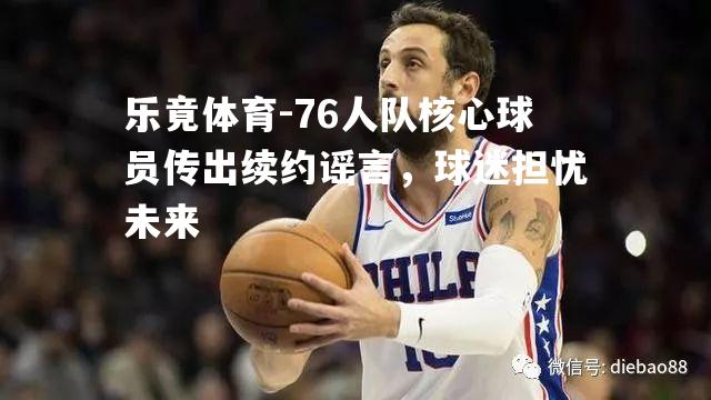 76人队核心球员传出续约谣言，球迷担忧未来