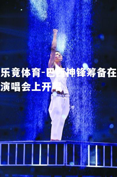 巴西神锋筹备在演唱会上开唱