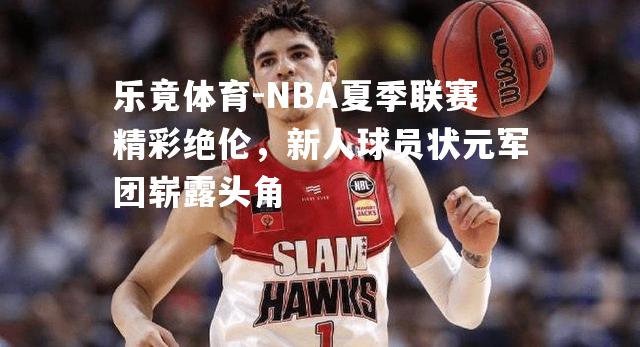 NBA夏季联赛精彩绝伦，新人球员状元军团崭露头角