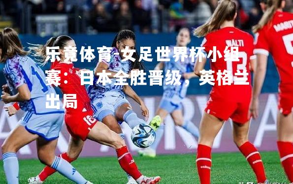 女足世界杯小组赛：日本全胜晋级，英格兰出局