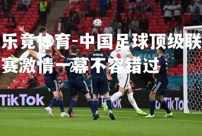 中国足球顶级联赛激情一幕不容错过